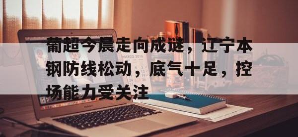 兰博竞技-关于葡超今晨走向成谜，辽宁本钢防线松动，底气十足，控场能力受关注的信息